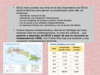 • EEUU tiene puestas sus miras en la isla (Imperialismo de EEUU:
doctrina Monroe) para ejercer un protectorado sobre ella: se
inmiscuye
- intentando comprar la isla;
- intentando una mediación internacional;
- en una campaña de prensa y presión contra España;
- con la ayuda a los rebeldes independentistas...
- la injerencia directa con voluntarios y con el asunto del Maine.
• Guerra hispano-norteamericana y derrota en Santiago de Cuba;
rendición ante los norteamericanos, no ante los cubanos… que
pasarán a depender de EEUU a pesar de que se reconoce su
independencia (1898). Con Puerto Rico hay una rendición y una
ocupación norteamericana de la isla.
 