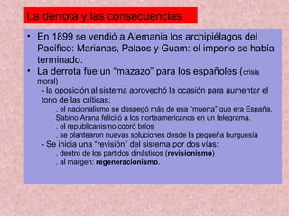 La derrota y las consecuencias
• En 1899 se vendió a Alemania los archipiélagos del
Pacífico: Marianas, Palaos y Guam: el imperio se había
terminado.
• La derrota fue un “mazazo” para los españoles (crisis
moral)
- la oposición al sistema aprovechó la ocasión para aumentar el
tono de las críticas:
. el nacionalismo se despegó más de esa “muerta” que era España.
Sabino Arana felicitó a los norteamericanos en un telegrama.
. el republicanismo cobró bríos
. se plantearon nuevas soluciones desde la pequeña burguesía
- Se inicia una “revisión” del sistema por dos vías:
. dentro de los partidos dinásticos (revisionismo)
. al margen: regeneracionismo.
 