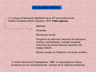 SOCIALISMO OBRERO
 La Nueva Federación Madrileña de la AIT se transforma en
Partido Socialista Obrero Español, 1879, Pablo Iglesias.
Marxista
Obrerista
Revolución Social
Programa de reformas: derechos de asiciación,
reunión, manifestación, sufragio universal,
reducción de jornada laboral, supresión del
trabajo infantil…
Escaso arraigo en Cataluña y el campo andaluz.
 Unión General de Trabajadores, 1888  organizada por oficios,
prudencia en sus reivindicaciones, rechazo de la violencia anarquista.
 