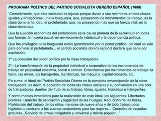 PROGRAMA POLÍTICO DEL PARTIDO SOCIALISTA OBRERO ESPAÑOL (1888)
“Considerando, que esta sociedad es injusta porque divide a sus miembros en dos clases
iguales y antagónicas; una la burguesía, que, poseyendo los instrumentos de trabajo, es la
clase dominante; otra, el proletariado, que, no poseyendo más que su fuerza vital, es la
clase dominada.
Que la sujeción económica del proletariado es la causa primera de la esclavitud en todas
sus formas: la miseria social, en envilecimiento intelectual y la dependencia política.
Que los privilegios de la burguesía están garantizados por el poder político, del cual se vale
para dominar al proletariado... el partido socialista obrero español declara que tiene por
aspiración:
1º La posesión del poder político por la clase trabajadora.
2º.- La transformación de la propiedad individual o corporativa de los instrumentos de
trabajo en propiedad colectiva, social o común. Entendemos por instrumentos de trabajo: la
tierra, las minas, los transportes, las fábricas, las máquina, capital-moneda, etc.
En suma: el ideal del Partido Socialista Obrero es la completa emancipación de la clase
trabajadora; es decir, la abolición de todas las clases sociales y su conversión en una sola
de trabajadores, dueños del fruto de su trabajo, libres, iguales, honrados e inteligentes.
Y como medios inmediatos para la realización de este ideal, los siguientes: Libertades
políticas. Derecho de asociación y legalidad de las huelgas. Reducción de las horas.
Prohibición del trabajo de los niños menores de nueve años y de todo trabajo poco
higiénico o contrario a las buenas costumbres para las mujeres... Creación de escuelas
gratuitas...Servicio de armas obligatorio y universal y milicia popular...”
 