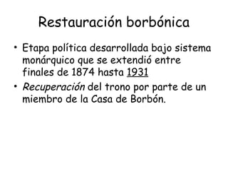 Restauración borbónica
• Etapa política desarrollada bajo sistema
  monárquico que se extendió entre
  finales de 1874 hasta 1931
• Recuperación del trono por parte de un
  miembro de la Casa de Borbón.
 