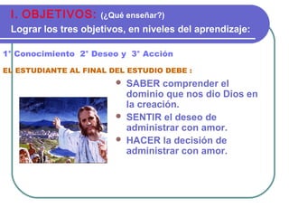  SABER comprender el
dominio que nos dio Dios en
la creación.
 SENTIR el deseo de
administrar con amor.
 HACER la decisión de
administrar con amor.
1° Conocimiento 2° Deseo y 3° Acción
EL ESTUDIANTE AL FINAL DEL ESTUDIO DEBE :
I. OBJETIVOS: (¿Qué enseñar?)
Lograr los tres objetivos, en niveles del aprendizaje:
 