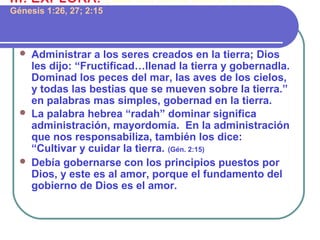  Administrar a los seres creados en la tierra; Dios
les dijo: “Fructificad…llenad la tierra y gobernadla.
Dominad los peces del mar, las aves de los cielos,
y todas las bestias que se mueven sobre la tierra.”
en palabras mas simples, gobernad en la tierra.
 La palabra hebrea “radah” dominar significa
administración, mayordomía. En la administración
que nos responsabiliza, también los dice:
“Cultivar y cuidar la tierra. (Gén. 2:15)
 Debía gobernarse con los principios puestos por
Dios, y este es al amor, porque el fundamento del
gobierno de Dios es el amor.
III. EXPLORA: ¿Qué nos confió Dios al crearnos?
Génesis 1:26, 27; 2:15
 