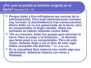  Porque Adán y Eva infringieron las normas de la
administración. Para toda administración siempre
hay normas; la desobediencia trae consecuencias.
Ahora Adán ya no era gobernante de la tierra, sino
su conquistador el ángel rebelde. Hasta los
animales se habían rebelado contra Adán.
 “En su creación, Adán fue puesto para dominar la
tierra. Pero al ceder a la tentación… el dominio
que tenía pasó a su conquistador. Pero de este
modo, Satanás llegó a ser el dios de este siglo.
Había usurpado ese dominio.” (ST, 04-09-1908)
 En la actualidad Dios todavía nos confía algo que
administrar; debemos hacerlo con amor y
fidelidad.
¿Por qué se perdió el dominio original en la
tierra? Génesis 3:8 – 19
 