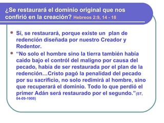  Sí, se restaurará, porque existe un plan de
redención diseñada por nuestro Creador y
Redentor.
 “No solo el hombre sino la tierra también había
caido bajo el contról del maligno por causa del
pecado, había de ser restaurada por el plan de la
redención…Cristo pagó la penalidad del pecado
por su sacrificio, no solo redimirá al hombre, sino
que recuperará el dominio. Todo lo que perdió el
primer Adán será restaurado por el segundo.”(ST,
04-09-1908)
¿Se restaurará el dominio original que nos
confirió en la creación? Hebreos 2:9, 14 - 18
 