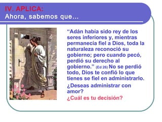 “Adán había sido rey de los
seres inferiores y, mientras
permanecía fiel a Dios, toda la
naturaleza reconoció su
gobierno; pero cuando pecó,
perdió su derecho al
gobierno.” (Ed 26) No se perdió
todo, Dios te confió lo que
tienes se fiel en administrarlo.
¿Deseas administrar con
amor?
¿Cuál es tu decisión?
IV. APLICA:
Ahora, sabemos que…
 