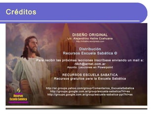 Créditos
DISEÑO ORIGINAL
Lic. Alejandrino Halire Ccahuana
http://mhalire.wordpress.com
Distribución
Recursos Escuela Sabática ©
Para recibir las próximas lecciones inscríbase enviando un mail a:
rdch@arnet.com.ar
Asunto: Lecciones en Powerpoint
RECURSOS ESCUELA SABATICA
Recursos gratuitos para la Escuela Sabática
http://ar.groups.yahoo.com/group/Comentarios_EscuelaSabatica
http://groups.google.com.ar/group/escuela-sabatica?hl=es
http://groups.google.com.ar/group/escuela-sabatica-ppt?hl=es
 