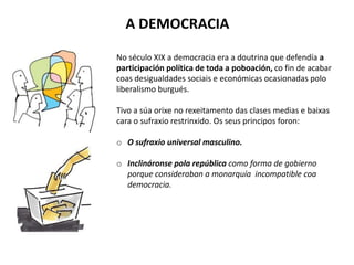 A DEMOCRACIA
No século XIX a democracia era a doutrina que defendía a
participación política de toda a poboación, co fin de acabar
coas desigualdades sociais e económicas ocasionadas polo
liberalismo burgués.
Tivo a súa orixe no rexeitamento das clases medias e baixas
cara o sufraxio restrinxido. Os seus principos foron:
o O sufraxio universal masculino.
o Inclináronse pola república como forma de gobierno
porque consideraban a monarquía incompatible coa
democracia.
 