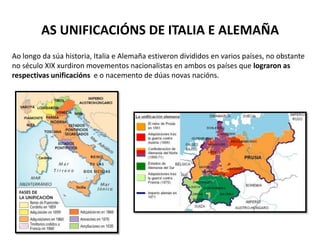 AS UNIFICACIÓNS DE ITALIA E ALEMAÑA
Ao longo da súa historia, Italia e Alemaña estiveron divididos en varios países, no obstante
no século XIX xurdiron movementos nacionalistas en ambos os países que lograron as
respectivas unificacións e o nacemento de dúas novas nacións.
 