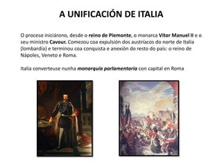 A UNIFICACIÓN DE ITALIA
O proceso iniciárono, desde o reino de Piemonte, o monarca Vítor Manuel II e o
seu ministro Cavour. Comezou coa expulsión dos austríacos do norte de Italia
(lombardía) e terminou coa conquista e anexión do resto do país: o reino de
Nápoles, Veneto e Roma.
Italia converteuse nunha monarquía parlamentaria con capital en Roma
 