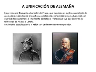 A UNIFICACIÓN DE ALEMAÑA
Emprendeuna Bismarck , chanceler de Prusia, que expulsou os austríacos do leste de
Alemaña; despois Prusia intensificou as relacións económicas (unión aduaneira) con
outros Estados alemáns e finalmente derrotou a Francia que tivo que cederlle os
territorios de Alsacia e Lorena.
Finalmente estableceuse o II Reich con Guillerme I como emperador.
 