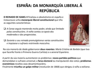 ESPAÑA: DA MONARQUÍA LIBERAL Á
REPÚBLICA
O REINADO DE ISABEL II finalizou o absolutismo en españa e
instaurouse unha monarquía liberal constitucional que tiña
as seguintes características:
 A Coroa seguía mantendo moito poder, aínda que limitado
polas constitucións. A raiña contou co apoio dos
moderados e dos progresistas.
 Durante o seu reinado promulgáronse varias constitucións
e impúxose o sufraxio restrinxido masculino.
Na súa monoría de idade gobernaron dous rexentes: María Cristina de Borbón (que tivo
que facerlle fronte á Primeira Guerra Carlista) e o xeneral Espartero.
A partir da súa maioría aumentaron os problemas: novos partidos políticos que
demandaban o sufraxio universal; a farsa electoral ou manipulación dos votos; problemas
económicos resoltos coas desamortizacións;
Finalmente triunfou un golpe militar (revolución de 1868) que obrigou á raíña a exiliarse.
 