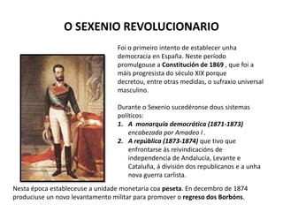 O SEXENIO REVOLUCIONARIO
Foi o primeiro intento de establecer unha
democracia en España. Neste período
promulgouse a Constitución de 1869 , que foi a
máis progresista do século XIX porque
decretou, entre otras medidas, o sufraxio universal
masculino.
Durante o Sexenio sucedéronse dous sistemas
políticos:
1. A monarquía democrática (1871-1873)
encabezada por Amadeo I .
2. A república (1873-1874) que tivo que
enfrontarse ás reivindicacións de
independencia de Andalucía, Levante e
Cataluña, á división dos republicanos e a unha
nova guerra carlista.
Nesta época estableceuse a unidade monetaria coa peseta. En decembro de 1874
produciuse un novo levantamento militar para promover o regreso dos Borbóns.
 