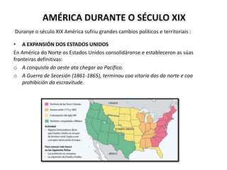 AMÉRICA DURANTE O SÉCULO XIX
• A EXPANSIÓN DOS ESTADOS UNIDOS
En América do Norte os Estados Unidos consolidáronse e estableceron as súas
fronteiras definitivas:
o A conquista do oeste ata chegar ao Pacífico.
o A Guerra de Secesión (1861-1865), terminou coa vitoria dos do norte e coa
prohibición da escravitude.
Duranye o século XIX América sufriu grandes cambios políticos e territoriais :
 