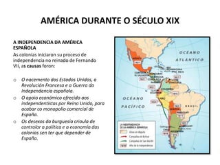 AMÉRICA DURANTE O SÉCULO XIX
A INDEPENDENCIA DA AMÉRICA
ESPAÑOLA
As colonias iniciaron su proceso de
independencia no reinado de Fernando
VII, as causas foron:
o O nacemento dos Estados Unidos, a
Revolución Francesa e a Guerra da
Independencia española.
o O apoio económico ofrecido aos
independentistas por Reino Unido, para
acabar co monopolio comercial de
España.
o Os desexos da burguesía crioula de
controlar a política e a economía das
colonias sen ter que depender de
España.
 