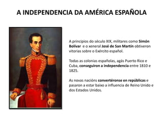 A INDEPENDENCIA DA AMÉRICA ESPAÑOLA
A principios do século XIX, militares como Simón
Bolívar e o xeneral José de San Martín obtiveron
vitorias sobre o Exército español.
Todas as colonias españolas, agás Puerto Rico e
Cuba, conseguiron a independencia entre 1810 e
1825.
As novas nacións convertéronse en repúblicas e
pasaron a estar baixo a influencia de Reino Unido e
dos Estados Unidos.
 