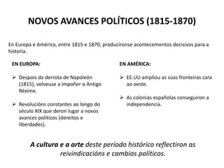 NOVOS AVANCES POLÍTICOS (1815-1870)
En Europa e América, entre 1815 e 1870, producíronse acontecementos decisivos para a
historia.
EN EUROPA:
 Despois da derrota de Napoleón
(1815), volveuse a impoñer o Antigo
Réxime.
 Revolucións constantes ao longo do
século XIX que deron lugar a novos
avances políticos (dereitos e
liberdades).
EN AMÉRICA:
 EE.UU ampliou as súas fronteiras cara
ao oeste.
 As colonias españolas conseguiron a
independencia.
A cultura e a arte deste período histórico reflectiron as
reivindicacións e cambios políticos.
 