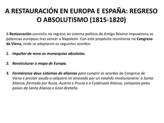 A RESTAURACIÓN EN EUROPA E ESPAÑA: REGRESO
O ABSOLUTISMO (1815-1820)
A Restauración consistiu no regreso ao sistema político do Antigo Réxime impuxérona as
potencias europeas tras vencer a Napoleón. Con este propósito reuníronse no Congreso
de Viena, onde se adoptaron os seguintes acordos:
1. Impoñer de novo as monarquías absolutas.
2. Reestruturar o mapa de Europa.
3. Formáronse dous sistemas de alianzas para cumprir os acordos do Congreso de
Viena e prestar axuda a calquera rei ameazdo por un estalido revolucionario: a Santa
Alianza, formada por Rusia, Austria e Prusia e a Cuádrupla Alianza, composta polos
países da Santa Alianza e Gran Bretaña.
 