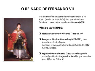 O REINADO DE FERNANDO VII
Tras on triunfo na Guerra da Independencia, o rei
Xosé I (irmán de Napoleón) tivo que abandonar
España e o trono foi ocupado por Fernando VII.
FASES DO SEU REINADO:
 Restauración do absolutismo (1815-1820)
 Recuperación das liberdades (1820-1823) tralo
levantamento de Riego e
Quiroga, restableciéndose a Constitución de 1812
e as liberdades.
 Regreso ao absolutismo (1823-1833) etapa da
promulgación da Pragmática Sanción que anulaba
a Lei Sálica de Felipe V.
 