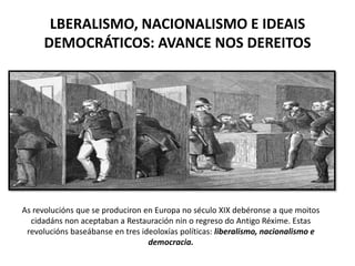 LBERALISMO, NACIONALISMO E IDEAIS
DEMOCRÁTICOS: AVANCE NOS DEREITOS
As revolucións que se produciron en Europa no século XIX debéronse a que moitos
cidadáns non aceptaban a Restauración nin o regreso do Antigo Réxime. Estas
revolucións baseábanse en tres ideoloxías políticas: liberalismo, nacionalismo e
democracia.
 