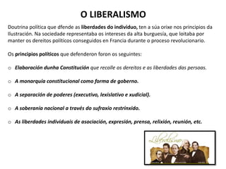 O LIBERALISMO
Doutrina política que dfende as liberdades do individuo, ten a súa orixe nos principios da
Ilustración. Na sociedade representaba os intereses da alta burguesía, que loitaba por
manter os dereitos políticos conseguidos en Francia durante o proceso revolucionario.
Os principios políticos que defenderon foron os seguintes:
o Elaboración dunha Constitución que recolle os dereitos e as liberdades das persoas.
o A monarquía constitucional como forma de goberno.
o A separación de poderes (executivo, lexislativo e xudicial).
o A soberanía nacional a través do sufraxio restrinxido.
o As liberdades individuais de asociación, expresión, prensa, relixión, reunión, etc.
 