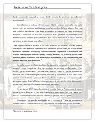 La Restauración Monárquica                                                                .


fuerte sentimiento nacional y liberal donde apelaba la existencia de gobiernos
constitucionales.

        Los soberanos en vista de este movimiento liberal, lanzaron contra ella una lucha
común entre los monarcas estableciendo una alianza militar, la Santa alianza. Esta era
una verdadera sociedad de reyes donde al principio se mantenía un fuerte sentimiento
religioso a través del zar de Rusia, Alejandro I. Este proponía una verdadera unión
fraternal cristiana entre los pueblos reinantes. Esta idea se menciona en el artículo primero
del acta de la santa alianza que señala:

    “En conformidad con las palabras de las Santas escrituras, que ordenan a todos los hombres
considerarse como hermanos, los tres monarcas contratantes quedan unidos por los lazos de una
fraternidad verdadera e indisoluble y considerándose como compatriotas, se prestarán en toda
ocasión y en todo lugar asistencia, ayuda y socorro; mirando a sus súbditos y ejércitos como
padres de familia, los dirigirán en el mismo espíritu de fraternidad de que están animados para
proteger la religión, la paz y la justicia”3

        Sin embargo, con la influencia del canciller de Austria, Metternich, la Santa alianza se
convirtió en una herramienta eficaz para combatir las amenazas revolucionarias. Esto
impidió que se alzaran contra cualquier reino, para eso estableció que los soberanos se
reunieran cada cierto tiempo para acordar decisiones y organizarse. A esta forma se le
conoció como el sistema Metternich, donde un gobierno absoluto que se viera amenazado
por una revolución de corte liberal, recibiera un apoyo de intervención militar de inmediato
por parte de los demás soberanos para aplastar tal revolución.

         Es así que en 1815 firman los reinos de Austria, Rusia y Prusia, como al mismo
tiempo lo hacia Francia a la cual no se le dejo fuera para mantenerla a raya y evitar que
volviera a transformase en una amenaza, también se agregó al tratado España.

         Finalmente los acuerdos establecidos en el congreso de Viena son cuestionados
cuando comienza a desarrollarse fuertes movimientos revolucionarios quienes marcados


3
    Documento La santa Alianza, artículo I
 