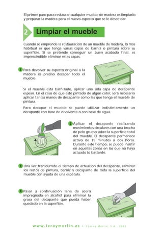 El primer paso para restaurar cualquier mueble de madera es limpiarlo
y preparar la madera para el nuevo aspecto que se le desee dar.
w w w . l e r o y m e r l i n . e s • © L e r o y M e r l i n , S . A . , 2 0 0 3
2 Limpiar el mueble
Si el mueble está barnizado, aplicar una sola capa de decapante
espeso. En el caso de que esté pintado de algún color, será necesario
aplicar tantas manos de decapante como las que tenga el mueble de
pintura.
Para decapar el mueble se puede utilizar indistintamente un
decapante con base de disolvente o con base de agua.
Aplicar el decapante realizando
movimientos circulares con una brocha
de pelo grueso sobre la superficie total
del mueble. El decapante permanece
activo de 15 minutos a dos horas.
Durante este tiempo, se puede insistir
en aquellas zonas en las que no haya
actuado lo bastante.
Cuando se emprende la restauración de un mueble de madera, lo más
habitual es que tenga varias capas de barniz o pintura sobre su
superficie. Si se pretende conseguir un buen acabado final, es
imprescindible eliminar estas capas.
Para devolver su aspecto original a la
madera es preciso decapar todo el
mueble.
1
2
3 Una vez transcurrido el tiempo de actuación del decapante, eliminar
los restos de pintura, barniz y decapante de toda la superficie del
mueble con ayuda de una espátula.
Pasar a continuación lana de acero
impregnada en alcohol para eliminar la
grasa del decapante que pueda haber
quedado en la superficie.
4
 