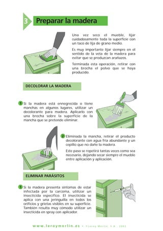w w w . l e r o y m e r l i n . e s • © L e r o y M e r l i n , S . A . , 2 0 0 3
DECOLORAR LA MADERA
Una vez seco el mueble, lijar
cuidadosamente toda la superficie con
un taco de lija de grano medio.
Es muy importante lijar siempre en el
sentido de la veta de la madera para
evitar que se produzcan arañazos.
Terminada esta operación, retirar con
una brocha el polvo que se haya
producido.
Si la madera está ennegrecida o tiene
manchas en algunos lugares, utilizar un
decolorante para madera. Aplicarlo con
una brocha sobre la superficie de la
mancha que se pretende eliminar.
Preparar la madera3
1
Si la madera presenta síntomas de estar
infectada por la carcoma, utilizar un
insecticida específico. El insecticida se
aplica con una jeringuilla en todos los
orificios y grietas visibles en su superficie.
También resulta muy cómodo utilizar un
insecticida en spray con aplicador.
1
Eliminada la mancha, retirar el producto
decolorante con agua fría abundante y un
cepillo que no dañe la madera.
Este paso se repetirá tantas veces como sea
necesario, dejando secar siempre el mueble
entre aplicación y aplicación.
2
ELIMINAR PARÁSITOS
 