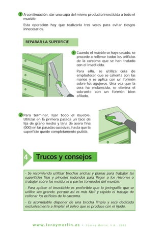 w w w . l e r o y m e r l i n . e s • © L e r o y M e r l i n , S . A . , 2 0 0 3
Trucos y consejos4
A continuación, dar una capa del mismo producto insecticida a todo el
mueble.
Esta operación hay que realizarla tres veces para evitar riesgos
innecesarios.
Cuando el mueble se haya secado, se
procede a rellenar todos los orificios
de la carcoma que se han tratado
con el insecticida.
Para ello, se utiliza cera de
emplastecer que se calienta con las
manos y se aplica con un formón
sobre los agujeros. Una vez que la
cera ha endurecido, se elimina el
sobrante con un formón bien
afilado.
Para terminar, lijar todo el mueble.
Utilizar en la primera pasada un taco de
lija de grano medio y lana de acero fina
(000) en las pasadas sucesivas, hasta que la
superficie quede completamente pulida.
2
REPARAR LA SUPERFICIE
1
2
- Se recomienda utilizar brochas anchas y planas para trabajar las
superficies lisas y pinceles redondos para llegar a los rincones o
trabajar sobre las molduras o partes torneadas del mueble.
- Para aplicar el insecticida es preferible que la jeringuilla que se
utilice sea grande, porque así es más fácil y rápido el trabajo de
rellenar los orificios de la carcoma.
- Es aconsejable disponer de una brocha limpia y seca dedicada
exclusivamente a limpiar el polvo que se produce con el lijado.
 