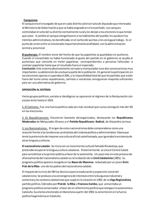 Caciquismo
El cacique erael encargado de que encada distritosalierael actade diputadoque interesaba
al Ministeriode Gobernaciónyque se habíaasignadoenel encasillado. Loscaciques
controlabanel votodel sudistritonormalmente rural ylesdecíana loselectoresloque tenían
que votar. A cambioel cacique otorgafavoresa loshabitantesdel pueblo,lesayudaenlos
trámitesadministrativos,lesbeneficiaba enel sorteode quintas olesconsiguíatrabajo. Es el
puntode uniónentre unelectoradomayoritariamenteanalfabeto conlaadministración
central y provincial.
El pucherazo. El nombre viene del hecho de que las papeletas se guardaban en pucheros.
Cuando el encasillado no había funcionado al gusto del partido en el gobierno se acudía al
pucherazo que consistía en meter papeletas- correspondientes a personas fallecidas- o
sustraer papeletas hasta que el resultado fuera el esperado.
Conclusión.Este sistemaabsolutamente corruptoymanipulador tuvo dos consecuencias muy
importantes:Laabstenciónde unabuenaparte de la población. En general la participación en
laseleccionesapenassísuperabael 20%, y la imposibilidadtotal de que lospartidos que están
fuera del turno como republicanos, carlistas o socialistas consiguieran mayorías suficientes
para ser una alternativa de gobierno.
OPOSICIÓN AL SISTEMA
Variosgrupospolíticos,socialese ideológicos se opusieron al régimen de la Restauración con
escaso éxito hasta el 1923.
1. El Carlismo. Fue una fuerza política cada vez más residual que nunca consiguió más del 3%
en las elecciones.
2. EL Republicanismo. Estuvieron bastante desorganizados, destacando los Republicanos
Moderados de Melquiades Álvarez y el Partido Republicano- Radical, de Alejandro Lerroux
3. Los Nacionalismos. El origende estosnacionalismosdebe comprenderse comouna
reacciónfrente alas tendenciascentralistasdel sistemapolíticoyadministrativo liberaque
tenía lapretensiónde imponerunaculturaoficial castellanizada,que ignorabalaexistenciade
otras lenguasyculturas.
El nacionalismocatalán. Se iniciacon unmovimientocultural llamadoRinaixença,que
pretendíarecuperarlalenguaycultura catalanas. Posteriormente se creael Centre Catalá
para sensibilizaralaopiniónpúblicaafavorde la autonomía. Un pasomás eneste procesode
afianzamientodel nacionalismocataláneslafundaciónde la UnióCatalanista (1891). Su
programa políticoaparece recogidoenlas Basesde Manresa- redactadoporun joven Enric
Prat de la Riba- uno de lospadresdel nacionalismocatalán.
El impactode la crisisdel 98 fue decisivoparalamaduraciónyexpansiónsocial del
catalanismo.Se produce unaconvergenciade interesesentre laburguesíaindustrial y
comercial ylossectorescatalanistasque cuajóenla creaciónen1901 de la Lliga Regionalista,
partidopolítico,lideradospor Pratde la Riba y FrancescCambo, que presentabaun
programa políticoconservador afavor de un reformismopolíticoque otorgase laautonomíaa
Cataluña.SuséxitoselectoralesenBarcelonaapartir del 1901 la convirtieronenlafuerza
políticahegemónicaenCataluña.
 