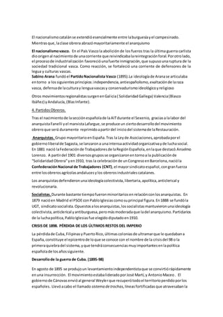 El nacionalismocatalánse extendióesencialmente entre laburguesíayel campesinado.
Mientrasque,laclase obrera abrazómayoritariamente el anarquismo
El nacionalismovasco. En el País Vascola abolición de los fueros tras la última guerra carlista
dioorigenal nacimientode unacorriente que reivindicabalareintegraciónforal.Porotrolado,
el procesode industrialización favorecióunafuerte inmigración,que supusounaruptura de la
sociedad tradicional vasca. Como reacción, se fortaleció una corriente de defensores de la
legua y culturas vascas.
Sabino Arana fundóel PartidoNacionalista Vasco (1895).La ideologíade Aranase articulaba
entorno a lossiguientesprincipios: independencia,antiespañolismo,exaltaciónde laraza
vasca, defensade laculturay lenguavascasy conservadurismoideológicoyreligioso
Otros movimientosregionalistassurgenenGalicia( SolidaridadGallega) Valencia(Blasco
Ibáñez) yAndalucía,(BlasInfante).
4. PartidosObreros.
Tras el nacimientode lasecciónespañolade laAITdurante el Sexenio, graciasa lalabor del
anarquistaFanelli yel marxistaLafargue,se produce un ciertodesarrollodel movimiento
obreroque será duramente reprimidoapartirdel iniciodel sistemade laRestauración.
Anarquistas. Grupo mayoritarioenEspaña.Tras la Leyde Asociaciones,aprobadaporel
gobiernoliberalde Sagasta,se lanzarona unaintensaactividadorganizativayde luchasocial.
En 1881 nació laFederaciónde Trabajadoresde laRegiónEspañola,enlaque destacó Anselmo
Lorenzo. A partirdel 1901 diversosgruposse organizaronentornoa la publicaciónde
“SolidaridadObrera”yen1910, tras la celebraciónde unCongresoenBarcelona,nacióla
ConfederaciónNacional de Trabajadores (CNT),el mayorsindicatoespañol,congranfuerza
entre losobrerosagrícolasandalucesylos obrerosindustrialescatalanes.
Los anarquistasdefendieronunaideologíacolectivista,libertaria,apolítica,anticlerical y
revolucionaria.
Socialistas.Durante bastante tiempofueronminoritariosenrelaciónconlosanarquistas. En
1879 nacióen Madrid el PSOEcon PabloIglesiascomosuprincipal figura.En1888 se fundóla
UGT, sindicatosocialista.Opuestosalosanarquistas,lossocialistasmantuvieronunaideología
colectivista,anticlerical yantiburguesa,peromásmoderadaque ladel anarquismo.Partidarios
de la luchapolítica,PabloIglesiasfue elegidodiputadoen1910.
CRISIS DE 1898. PÉRDIDA DE LOS ÚLTIMOS RESTOS DEL IMPERIO
La pérdidade Cuba,FilipinasyPuertoRico,últimascoloniasde ultramarque le quedabana
España,constituye el epicentrode loque se conoce con el nombre de la crisisdel 98 o la
primeraquiebradel sistema,yque tendráconsecuenciasmuyimportantesenlapolítica
españolade losañossiguiente.
Desarrollode la guerra de Cuba. (1895-98)
En agosto de 1895 se produjoun levantamientoindependentistaque se convirtiórápidamente
enuna insurrección. El movimientoestabalideradoporJosé Martí,y AntonioMaceo. El
gobiernode Cánovasenvióal general Weylerque recuperótodoel territorioperdidoporlos
españoles. Llevóacabo el llamado sistema detrochas,líneasfortificadasque atravesabanla
 