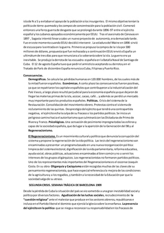 islade N a S y evitabanel apoyode la poblaciónalosinsurgentes. El mismoobjetivoteníanla
políticade tierra quemada y loscamposde concentración para lapoblacióncivil. Comenzó
entoncesunaferozguerrade desgaste que se prolongódurante 1896-97 entre el ejército
español yloscubanosapoyadoseconómicamenteporEEUU. Tras el asesinatode Cánovasen
1897 , Sagasta intentóllevaracabo un nuevoproyectode autonomía,erademasiadotarde.
Fue eneste momentocuandoEEUU decidióintervenir. Lavoladuradel Maine en1898 sirvió
de escusapara laentradaen laguerra. Primerose propusolacompra de la islapor300
millonesde dólares,propuestaque fue rechazadaya continuaciónEEUU envióaEspaña un
ultimátumde tresdías para que renunciaraa la soberaníasobre laisla.La guerra era ya
inevitable. Se produjoladerrotade las escuadra españolaenlaBatallaNaval de Santiagode
Cuba. El 12 de agostoEspaña tuvoque pedirel armisticioaceptandosuderrotayen el
Tratado de París de diciembre EspañarenunciaaCuba,FilipinasyPuertoRico.
Consecuencias.
Demográficas. Se calculalas pérdidashumanasen120.000 hombres,de loscualesmásde
la mitadfueronespañoles. Económicas.A corto plazolasconsecuenciasfueronpositivas,
ya que se repatriaronloscapitalesespañolesque contribuyeronalaindustrializacióndel
País Vasco,a largo plazoresultóperjudicial paralaeconomíaespañolayaque dejaronde
llegarlasmateriasprimasde laisla,azúcar, cacao, café...yademásse perdióunmercado
muyimportante paralos productosespañoles. Políticas. Crisisdel sistemade la
Restauración.Consolidacióndel movimientoobrero.Protestascontrael sistemade
reclutamientode lasquintas. Desprestigiodelejércitoque tendráunacontrapartida
negativa, el ejércitoechalaculpade su fracasoa lospartidospolíticos.Se iniciaun
peligrosocaminohaciael autoritarismoque culminaráconlasDictadurasde Primode
Riveray Franco. Psicológicas.Una sensaciónde pesimismoimpregnatodaslasesferasy
capas de la sociedadespañola,que dalugara laapariciónde la Generacióndel 98 y al
Regeneracionismo.
El Regeneracionismo. Esun movimientocultural ypolíticoque denuncialacorrupcióndel
sistemaypropone laregeneraciónde lavidapolítica. Las tesisdel regeneracionismovan
encaminadasapresentar un programabasadoen una nuevareorganizaciónpolítica:
limpiezadel sistemaelectoral,dignificaciónde lavidaparlamentaria,reformaeducativa,
ayudasocial,obras públicas,actuacionesencaminadasal biencomúnyno a servirlos
interesesde losgruposoligárquicos.Losregeneracionistasnoformaron partidospolíticos.
Uno de losrepresentantesmásimportantesdel Regeneracionismoesel oscense Joaquín
Costa.En su obra Oligarquía y Caciquismoestánrecogidasmuchasde las clavesde su
pensamientoregeneracionista,que hace especialreferenciaala mejorade lascondiciones
de la agriculturay a losregadíos,y tambiéna lanecesidadde laEducaciónpar que la
sociedadsalgade su atraso.
SEGUNDACRISIS. SEMANA TRÁGICA DE BARCELONA 1909
Desde lapérdidade Cubala situacióndel paísse viosometida a unagran inestabilidadsocial y
políticapor diversosfactores. Agudizaciónde lasluchas sociales,recrudecimientode la
“cuestiónreligiosa” ante el malestarque produce enlossectoresobreros,republicanose
inclusoenel Partidoliberal el dominio que ejercíalaIglesiasobre laenseñanza. Lapresencia
del ejércitoen la política que se niegaa reconocersuresponsabilidadenlosfracasosde
 