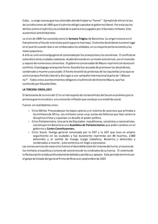 Cuba...y exige nuevasguerrascolonialesdondelimpiarsu“honor”. Ejemplode elloeslaLey
de Jurisdiccionesde 1905 que el ejércitoobligóaaprobaral gobiernoliberal.PorestaLeylos
delitoscontrael ejércitoylaunidadde la patriaeranjuzgadospor tribunalesmilitares.Esto
aumentóel antimilitarismo.
La crisisde 1909 fue conocidacomola Semana Trágica de Barcelona.Su origenestuvoenel
llamamientoafilasde reservistasparalaguerramarroquí. Violentosdesórdenestuvieronlugar
enel puertocuando ibana serembarcadoslossoldados,ensumayoría pertenecientesalas
clasespopulares.
A ellose unióunahuelgageneral convocadaporlosanarquistasylossocialistas. El conflictose
extendióaotrasciudadescatalanas.Acabóderivandoenunmotínanticlerical,conel incendio
y saqueode numerososconventos. El gobiernoconservadorde Maura reprimiócondurezael
conflicto.El pedagogoanarquistaFerrerGuardiafue acusadode promoverlosdesórdenes,
condenadoa muerte yejecutado.El hecholevantólasprotestasde lasizquierdas(alasque se
unióel propioPartidoLiberal) ydiolugara una campaña internacionalal gritode “¡Maura
no!”. Todos estosacontecimientosobligaronaladimisiónde AntonioMaura,que fue
sustituidoporEduardoDato.
LA TERCERA CRISIS,1917.
El detonante de lacrisisdel 17 es el mal repartode losbeneficiosdel boomeconómicoporla
primeraguerramundial y una creciente inflaciónque condujoaunestallidosocial.
Fueron enrealidadtrescrisis:
- CrisisMilitar.Provocadapor los bajos salarios y el sistema de ascensos que primaba a
losmilitaresde África. Los militares crean unas Juntas de Defensa que iban contra la
disciplina militar y suponían un desafío al poder político.
- CrisisParlamentaria.Unaserie de Diputados-republicanos, socialistas y nacionalistas-
constituyenenBarcelona una Asamblea de Parlamentarios que piden cambios en el
gobierno y Cortes Constituyentes.
- Crisis Social. Huelga general convocada por la CNT y la UGT que tuvo un amplio
seguimiento en las ciudades y fue duramente reprimida con 80 muertos, 2.000
detenidos y el comité de huelga (Largo Caballero, Besteriro…) detenidos y
condenados a muerte , esta sentencia no llegó a ejecutarse.
Las consecuenciasde estascrisisfueronel descréditototal del sistemadel turno,el accesode
losmilitaresalapolíticay la toma de concienciade lossindicatosde sufuerza. El sistemade
la Restauraciónestabaprofundamentedañadoyperdíasus apoyos. Este periodoterminócon
el golpe de Estadodel general Primode Riveraenseptiembre de 1923
 