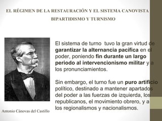 El sistema de turno tuvo la gran virtud de
garantizar la alternancia pacífica en el
poder, poniendo fin durante un largo
periodo al intervencionismo militar y a
los pronunciamientos.
Sin embargo, el turno fue un puro artificio
político, destinado a mantener apartados
del poder a las fuerzas de izquierda, los
republicanos, el movimiento obrero, y a
los regionalismos y nacionalismos.Antonio Cánovas del Castillo
EL RÉGIMEN DE LA RESTAURACIÓN Y EL SISTEMA CANOVISTA
BIPARTIDISMO Y TURNISMO
 