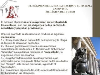 El turno en el poder no era la expresión de la voluntad de
los electores, sino que los dirigentes de los partidos lo
acordaban y pactaban previamente.
Una vez acordada la alternancia se producía el siguiente
mecanismo:
1.- El Rey nombraba un nuevo Jefe de Gobierno y le otorga
el decreto de disolución de Cortes
2.- El nuevo gobierno convocaba unas elecciones
completamente adulteradas. El Ministerio de Gobernación
“fabricaba” los resultados mediante el “encasillado”, la
asignación previa de escaños.
3.- Los gobernadores civiles de cada provincia eran
informados por el ministro de Gobernación de los resultados
que "debían" salir en sus provincias, siguiendo el
"encasillado”.
4.- Los caciques siguiendo las instrucciones del Gobernador
Civil amañaban las elecciones.
EL RÉGIMEN DE LA RESTAURACIÓN Y EL SISTEMA
CANOVISTA
MECÁNICA DEL TURNO
 