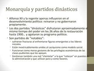 Monarquía y partidos dinásticos
• Alfonso XII y la regente apenas influyeron en el
desenvolvimiento político: reinaron y no gobernaron
propiamente.
• Los dos partidos “dinásticos” disfrutaron aproximadamente el
mismo tiempo del poder en los 26 años de la restauración
hasta 1900… y agotaron su programa político.
• Son partidos de “notables”:
• sufrieron fracturas al enfrentarse figuras emergentes a los líderes
iniciales.
• Están inextricablemente unidos al caciquismo como modelo social.
• Funcionan como meros gestores de los privilegios económicos de las
clases pudientes que los apoyan.
• Gestionan también una red “clientelar” a la que “colocan” en puestos de
la administración y que utilizan para y como favores.
 
