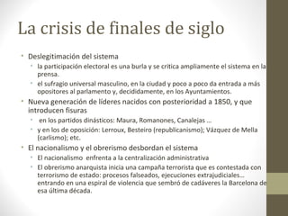La crisis de finales de siglo
• Deslegitimación del sistema
• la participación electoral es una burla y se critica ampliamente el sistema en la
prensa.
• el sufragio universal masculino, en la ciudad y poco a poco da entrada a más
opositores al parlamento y, decididamente, en los Ayuntamientos.
• Nueva generación de líderes nacidos con posterioridad a 1850, y que
introducen fisuras
• en los partidos dinásticos: Maura, Romanones, Canalejas …
• y en los de oposición: Lerroux, Besteiro (republicanismo); Vázquez de Mella
(carlismo); etc.
• El nacionalismo y el obrerismo desbordan el sistema
• El nacionalismo enfrenta a la centralización administrativa
• El obrerismo anarquista inicia una campaña terrorista que es contestada con
terrorismo de estado: procesos falseados, ejecuciones extrajudiciales…
entrando en una espiral de violencia que sembró de cadáveres la Barcelona de
esa última década.
 