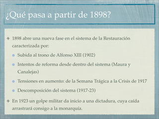 ¿Qué pasa a partir de 1898?

 1898 abre una nueva fase en el sistema de la Restauración
 caracterizada por:

   Subida al trono de Alfonso XIII (1902)

   Intentos de reforma desde dentro del sistema (Maura y
   Canalejas)

   Tensiones en aumento: de la Semana Trágica a la Crisis de 1917

   Descomposición del sistema (1917-23)

 En 1923 un golpe militar da inicio a una dictadura, cuya caída
 arrastrará consigo a la monarquía.
 