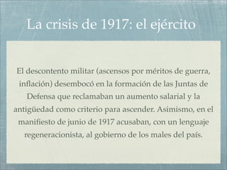 La crisis de 1917: el ejército


El descontento militar (ascensos por méritos de guerra,
 inﬂación) desembocó en la formación de las Juntas de
   Defensa que reclamaban un aumento salarial y la
antigüedad como criterio para ascender. Asimismo, en el
 maniﬁesto de junio de 1917 acusaban, con un lenguaje
  regeneracionista, al gobierno de los males del país.
 