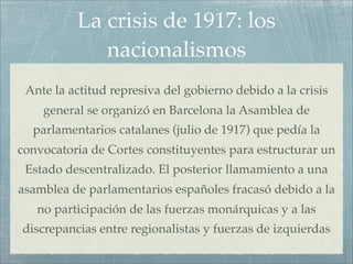 La crisis de 1917: los
             nacionalismos
 Ante la actitud represiva del gobierno debido a la crisis
    general se organizó en Barcelona la Asamblea de
  parlamentarios catalanes (julio de 1917) que pedía la
convocatoria de Cortes constituyentes para estructurar un
 Estado descentralizado. El posterior llamamiento a una
asamblea de parlamentarios españoles fracasó debido a la
   no participación de las fuerzas monárquicas y a las
discrepancias entre regionalistas y fuerzas de izquierdas
 