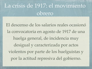La crisis de 1917: el movimiento
              obrero
El descenso de los salarios reales ocasionó
 la convocatoria en agosto de 1917 de una
    huelga general, de incidencia muy
    desigual y caracterizada por actos
 violentos por parte de los huelguistas y
  por la actitud represiva del gobierno.
 