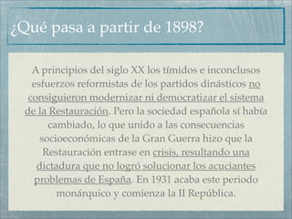 ¿Qué pasa a partir de 1898?

    A principios del siglo XX los tímidos e inconclusos
    esfuerzos reformistas de los partidos dinásticos no
   consiguieron modernizar ni democratizar el sistema
  de la Restauración. Pero la sociedad española sí había
        cambiado, lo que unido a las consecuencias
      socioeconómicas de la Gran Guerra hizo que la
       Restauración entrase en crisis, resultando una
     dictadura que no logró solucionar los acuciantes
    problemas de España. En 1931 acaba este periodo
          monárquico y comienza la II República.
 