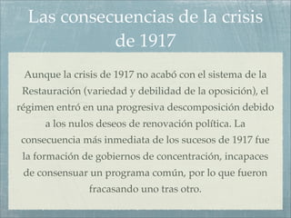 Las consecuencias de la crisis
            de 1917
 Aunque la crisis de 1917 no acabó con el sistema de la
 Restauración (variedad y debilidad de la oposición), el
régimen entró en una progresiva descomposición debido
      a los nulos deseos de renovación política. La
consecuencia más inmediata de los sucesos de 1917 fue
 la formación de gobiernos de concentración, incapaces
 de consensuar un programa común, por lo que fueron
               fracasando uno tras otro.
 