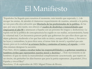 El Maniﬁesto
"Españoles: ha llegado para nosotros el momento, más temido que esperado, (...) de
recoger las ansias, de atender el clamoroso requerimiento de cuantos, amando a la patria,
no ven para ella otra salvación que libertarla de los profesionales de la política, de los
que, por una u otra razón, nos ofrecen el cuadro de desdichas e inmoralidades que
empezaron el año 98 y amenazan a España con un próximo ﬁn trágico y deshonroso. La
tupida red de la política de concupiscencia ha cogido en sus mallas, secuestrándola, hasta
la voluntad real. Con frecuencia parecen pedir que gobiernen los que ellos dicen que no
dejan gobernar, aludiendo a los que han sido su único, aunque débil, freno, y llevaron a
las leyes y costumbres, la poca ética sana, el tenue tinte de moral y equidad que aún
tienen; pero en la realidad se avienen fáciles y contentos al turno y al reparto, y entre
ellos mismos designan la sucesión.
Pues bien, ahora vamos a recabar todas las responsabilidades y a gobernar nosotros u
hombres civiles que representen nuestra moral y doctrina (...) Este movimiento es de
hombres: el que no sienta la masculinidad completamente caracterizada, que espere en
un rincón, sin perturbar los días buenos que para la patria esperamos. ¡Españoles! ¡Viva
España y viva el Rey!"
Barcelona, 13 de septiembre de 1923. Miguel Primo de Rivera
 