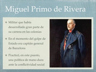 Miguel Primo de Rivera
Militar que había
desarrollado gran parte de
su carrera en las colonias

En el momento del golpe de
Estado era capitán general
de Barcelona

Practicó, en este puesto,
una política de mano dura
ante la conﬂictividad social
 
