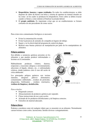 CURSO DE FORMACIÓN DE MANIPULADORES DE ALIMENTOS
Gabinete de Asesores Agroalimentarios S.L
C/ Gran vía 62 –28013- Madrid Teléfono: 91-5475459/ Fax: 91-5470477
www.geasl.org / info@geasl.org
10
• Desperdicios, basuras y aguas residuales. En todos los establecimientos se debe
disponer de cubos de basura con bolsa y sistema de apertura no manual situados en
las zonas en las cuales se producen los desperdicios. Estos cubos se deben evacuar
cuando se llenen y como mínimo al finalizar la jornada laboral.
• El propio ambiente. Es importante evitar que en un establecimiento se formen
corrientes de aire procedentes de zonas sucias.
Para evitar estos contaminantes biológicos es necesario:
• Evitar la contaminación cruzada.
• Evitar la presencia de animales de compañía en lugares de trabajo.
• Seguir y ver la efectividad del programa de control de plagas.
• Realizar unas buenas prácticas de manipulación por parte de los manipuladores de
alimentos.
Peligros químicos
Son debidos a sustancias químicas presentes en los
alimentos y que pueden producir enfermedades o
lesiones en el consumidor.
Habitualmente producen vómitos, diarreas,
erupciones y reacciones alérgicas o envenenamiento,
afecciones al hígado, riñones, etc., o enfermedades
crónicas, donde podemos citar el caso del aceite de
colza adulterado.
Los principales peligros químicos son: toxinas
naturales, alergenos ,aditivos alimentarios,
contaminantes ambientales , residuos de pesticidas,
plaguicidas, fertilizantes , residuos veterinarios,
residuos de limpieza y desinfección.
Para evitarlos:
• Etiquetado correcto
• Almacenamiento de productos químicos por separado.
• Claras instrucciones de uso y por escrito.
• Aclarado de los productos desinfectantes y de limpieza correctos.
• Utensilios de material adecuado.
Peligros físicos
Podemos considerar como tal cualquier objeto que se encuentre en un alimento. Normalmente
causan lesiones como cortes, laceraciones, heridas diversas o atragantamiento.
 