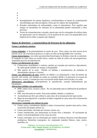 CURSO DE FORMACIÓN DE MANIPULADORES DE ALIMENTOS
Gabinete de Asesores Agroalimentarios S.L
C/ Gran vía 62 –28013- Madrid Teléfono: 91-5475459/ Fax: 91-5470477
www.geasl.org / info@geasl.org
12
•
•
•
• Incumplimiento de normas higiénicas, constituyéndose en fuente de contaminación
microbiológica por falta de higiene y física por los objetos del manipulador.
• Portador asintomático de enfermedades, como la salmonelosis. Ésto significa que
aunque no desarrollan los síntomas de la enfermedad pueden transmitirla a otras
personas.
• Vector de contaminaciones cruzadas, puesto que son los encargados de realizar todas
las operaciones con los alimentos y en la mayoría de los casos son responsables de la
limpieza de los útiles y equipos que emplean.
Signos de deterioro y características de frescura de los alimentos
Carnes y productos cárnicos
Carnes fatigadas: se da principalmente en carnes de caza. Estas carnes son más oscuras de lo
normal, secas, de consistencia gomosa y es típico en ellas un desagradable olor a acetona.
Carnes hemorrágicas: son carnes que presentan hemorragias en distintas zonas de su anatomía.
El sangrado en estas carnes no resulta eficaz, siendo un caldo de cultivo de microorganismos,
originando procesos de putrefacción.
Carnes con alteraciones de color:
• Coloraciones amarillentas o verdosas: pueden ser causadas por ictericia o lipoxantosis.
Su sabor puede también ser amargo y desagradable
• Mal aspecto de la carne. Pueden ser debidas a acumulaciones de melanina en
determinadas regiones o vísceras.
Carnes con alteraciones de olor: pueden ser debido a la alimentación a base de harinas de
pescado, olor sexual , por ejemplo en cerdos no castrados debido a la presencia en la grasa de
aldosterona y escatol, o causada por una evisceración tardía dando olores fecales a la carne.
Alteraciones microbianas: principalmente la putrefacción, causada habitualmente por
Clostridium.
Alteraciones debidas a la maduración:
• DFD: carnes secas, oscuras y duras. No son adecuadas para la elaboración de productos
cárnicos.
• PSE: muy frecuente en cerdos. Son carnes pálidas, blandas y exudativas.
• Acortamiento por frío: por enfriar la carne antes de la instauración del rigor mortis.
• Rigor de descongelación: se produce al haber congelado la carne antes de la instauración
del rigor mortis.
Alteraciones originadas tras obtener la carne
• Carnes sucias: normalmente debidas a malas evisceraciones, pueden tener polvo, orina,
secreciones del propio animal, etc.
• Carnes parasitadas: afectadas por insectos, ácaros, etc.
• Carnes enmohecidas: por almacenarse en locales fríos y húmedos. El crecimiento de
mohos se da principalmente en las zonas de corte.
• Carnes coloreadas: por ser colonizadas por mohos, levaduras, bacterias como Bacterium
prodigiosus, Bacterium cyanogenes, etc. originando manchas blancas, rojas, azules,
amarillas, etc.
 