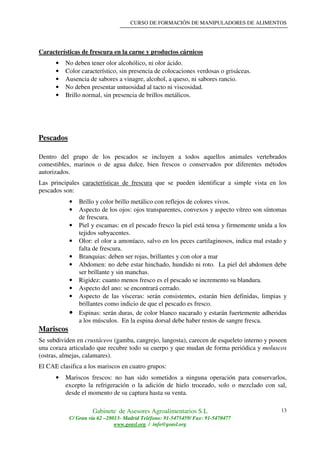 CURSO DE FORMACIÓN DE MANIPULADORES DE ALIMENTOS
Gabinete de Asesores Agroalimentarios S.L
C/ Gran vía 62 –28013- Madrid Teléfono: 91-5475459/ Fax: 91-5470477
www.geasl.org / info@geasl.org
13
Características de frescura en la carne y productos cárnicos
• No deben tener olor alcohólico, ni olor ácido.
• Color característico, sin presencia de colocaciones verdosas o grisáceas.
• Ausencia de sabores a vinagre, alcohol, a queso, ni sabores rancio.
• No deben presentar untuosidad al tacto ni viscosidad.
• Brillo normal, sin presencia de brillos metálicos.
Pescados
Dentro del grupo de los pescados se incluyen a todos aquellos animales vertebrados
comestibles, marinos o de agua dulce, bien frescos o conservados por diferentes métodos
autorizados.
Las principales características de frescura que se pueden identificar a simple vista en los
pescados son:
• Brillo y color brillo metálico con reflejos de colores vivos.
• Aspecto de los ojos: ojos transparentes, convexos y aspecto vítreo son síntomas
de frescura.
• Piel y escamas: en el pescado fresco la piel está tensa y firmemente unida a los
tejidos subyacentes.
• Olor: el olor a amoníaco, salvo en los peces cartilaginosos, indica mal estado y
falta de frescura.
• Branquias: deben ser rojas, brillantes y con olor a mar
• Abdomen: no debe estar hinchado, hundido ni roto. La piel del abdomen debe
ser brillante y sin manchas.
• Rigidez: cuanto menos fresco es el pescado se incremento su blandura.
• Aspecto del ano: se encontrará cerrado.
• Aspecto de las vísceras: serán consistentes, estarán bien definidas, limpias y
brillantes como indicio de que el pescado es fresco.
• Espinas: serán duras, de color blanco nacarado y estarán fuertemente adheridas
a los músculos. En la espina dorsal debe haber restos de sangre fresca.
Mariscos
Se subdividen en crustáceos (gamba, cangrejo, langosta), carecen de esqueleto interno y poseen
una coraza articulado que recubre todo su cuerpo y que mudan de forma periódica y moluscos
(ostras, almejas, calamares).
El CAE clasifica a los mariscos en cuatro grupos:
• Mariscos frescos: no han sido sometidos a ninguna operación para conservarlos,
excepto la refrigeración o la adición de hielo troceado, solo o mezclado con sal,
desde el momento de su captura hasta su venta.
 