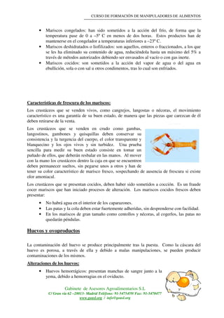 CURSO DE FORMACIÓN DE MANIPULADORES DE ALIMENTOS
Gabinete de Asesores Agroalimentarios S.L
C/ Gran vía 62 –28013- Madrid Teléfono: 91-5475459/ Fax: 91-5470477
www.geasl.org / info@geasl.org
14
• Mariscos congelados: han sido sometidos a la acción del frío, de forma que la
temperatura pase de 0 a –5º C en menos de dos horas. Estos productos han de
mantenerse en el congelador a temperaturas inferiores a –23º C.
• Mariscos deshidratados o liofilizados: son aquellos, enteros o fraccionados, a los que
se les ha eliminado su contenido de agua, reduciéndola hasta un máximo del 5% a
través de métodos autorizados debiendo ser envasados al vacío o con gas inerte.
• Mariscos cocidos: son sometidos a la acción del vapor de agua o del agua en
ebullición, sola o con sal u otros condimentos, tras lo cual son enfriados.
Características de frescura de los mariscos:
Los crustáceos que se venden vivos, como cangrejos, langostas o nécoras, el movimiento
característico es una garantía de su buen estado, de manera que las piezas que carezcan de él
deben retirarse de la venta.
Los crustáceos que se venden en crudo como gambas,
langostinos, gambones y quisquillas deben conservar su
consistencia y la turgencia del cuerpo, el color transparente y
blanquecino y los ojos vivos y sin turbidez. Una prueba
sencilla para medir su buen estado consiste en tomar un
puñado de ellos, que deberán resbalar en las manos. Al mover
con la mano los crustáceos dentro la caja en que se encuentren
deben permanecer sueltos, sin pegarse unos a otros y han de
tener su color característico de marisco fresco, sospechando de ausencia de frescura si existe
olor amoniacal.
Los crustáceos que se presentan cocidos, deben haber sido sometidos a cocción. Es un fraude
cocer mariscos que han iniciado procesos de alteración. Los mariscos cocidos frescos deben
presentar:
• No habrá agua en el interior de los caparazones.
• Las patas y la cola deben estar fuertemente adheridas, sin desprenderse con facilidad.
• En los mariscos de gran tamaño como centollos y nécoras, al cogerlos, las patas no
quedarán péndulas.
Huevos y ovoproductos
La contaminación del huevo se produce principalmente tras la puesta. Como la cáscara del
huevo es porosa, a través de ella y debido a malas manipulaciones, se pueden producir
contaminaciones de los mismos.
Alteraciones de los huevos:
• Huevos hemorrágicos: presentan manchas de sangre junto a la
yema, debido a hemorragias en el oviducto.
 