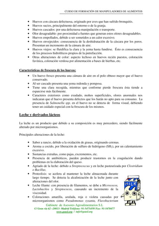 CURSO DE FORMACIÓN DE MANIPULADORES DE ALIMENTOS
Gabinete de Asesores Agroalimentarios S.L
C/ Gran vía 62 –28013- Madrid Teléfono: 91-5475459/ Fax: 91-5470477
www.geasl.org / info@geasl.org
15
• Huevos con cáscara defectuosa, originado por aves que han sufrido bronquitis.
• Huevos sucios, principalmente del entorno o de la granja.
• Huevos cascados: por una defectuosa manipulación o transporte.
• Olor desagradable: por proximidad a fuentes que generan estos olores desagradables.
• Huevos empollados, debido a ser sometidos a un calor excesivo.
• Huevos envejecidos: consecuencia de la deshidratación de la cáscara por los poros.
Presentan un incremento de la cámara de aire.
• Huevos viejos: se fluidifica la clara y la yema hasta fundirse. Ésto es consecuencia
de los procesos hidrolíticos propios de la putrefacción.
• Otras alteraciones de color: aspecto lechoso en huevos recién puestos, coloración
favínica, coloración verdosa por alimentación a bases de hierbas, etc.
Características de frescura de los huevos:
• Un huevo fresco presenta una cámara de aire en el polo obtuso mayor que el huevo
conservado.
• Al ser cascado presenta una yema redonda y pomposa.
• Tiene una clara recogida, mientras que conforme pierde frescura ésta tiende a
esparcirse más fácilmente.
• Caracteres exteriores como exudado, mohos superficiales, olores anormales nos
indicaran que el huevo presenta defectos que los harán no apto para su consumo. La
presencia de Salmonella spp. en el huevo no se detecta de forma visual, debiendo
tener un cuidado especial con la frescura de los mismos.
Leche y derivados lácteos
La leche es un producto que debido a su composición es muy perecedero, siendo fácilmente
alterado por microorganismos.
Principales alteraciones de la leche:
• Sabor a rancio, debido a la oxidación de grasas, originando cetonas.
• Aroma a cocido, por liberación de sulfuro de hidrógeno (SH2), por un calentamiento
excesivo.
• Sustancias extrañas, como pajas, excrementos, etc.
• Presencia de antibióticos, pueden producir trastornos en la coagulación dando
problemas en la elaboración del queso.
• Agriado de la leche: debido a Streptococcus y en leche pasteurizada por Clostridium
o Bacillus.
• Proteolisis: se acelera al mantener la leche almacenada durante
largo tiempo. Se detecta la alcalinización de la leche junto con
alteraciones del olor.
• Leche filante: con presencia de filamentos, se debe a Micrococos,
Lactobacilos y Streptococos, causando un incremento de la
viscosidad.
• Coloraciones amarilla, azulada, roja o violeta causadas por
microorganismos como Pseudomonas syxanta, Flavobacterium
 